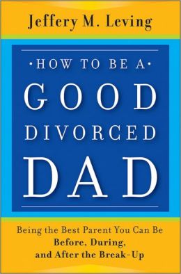 How To Be a Good Divorced Dad: Being the Best Parent You Can Be Before, During, and After the Break-up
