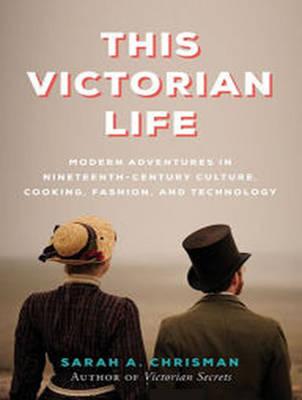 This Victorian Life: Modern Adventures in Nineteenth-Century Culture, Cooking, Fashion and Technology