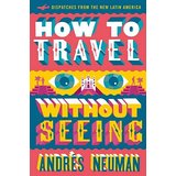 How To Travel Without Seeing: Dispatches from the New Latin America